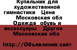Купальник для художественной гимнастики › Цена ­ 10 000 - Московская обл. Одежда, обувь и аксессуары » Другое   . Московская обл.